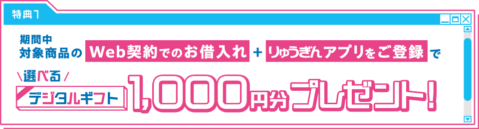 特典1　"期間中対象商品のWeb契約でのお借入れ"+"りゅうぎんアプリをご登録"で 選べるデジタルギフト1,000円分プレゼント！