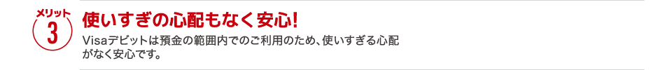 【メリット3】［使いすぎの心配もなく安心!］Visaデビットは預金の範囲内でのご利用のため、使いすぎる心配がなく安心です。