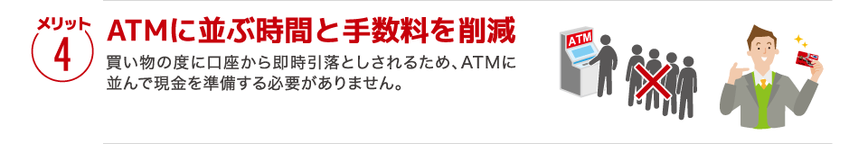 【メリット4】［ATMに並ぶ時間と手数料を削減］買い物の度に口座から即時引落としされるため、ATMに並んで現金を準備する必要がありません。