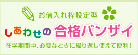 お借り入れ枠設定型　しあわせの合格バンザイ　在学期間中必要なときに繰り返し使えて便利！