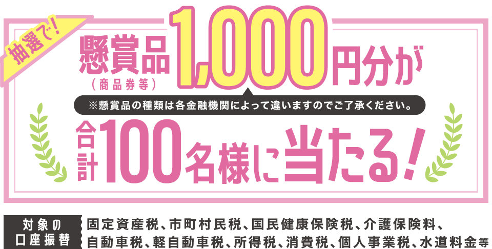 抽選で！懸賞品（商品券等）1,000円分が合計100名様に当たる！※懸賞品の種類は各金融機関によって違いますのでご了承ください。　対象の口座振替：固定資産税、市町村民税、国民健康保険税、介護保険料、自動車税、軽自動車税、所得税、消費税、個人事業税、水道料金 等