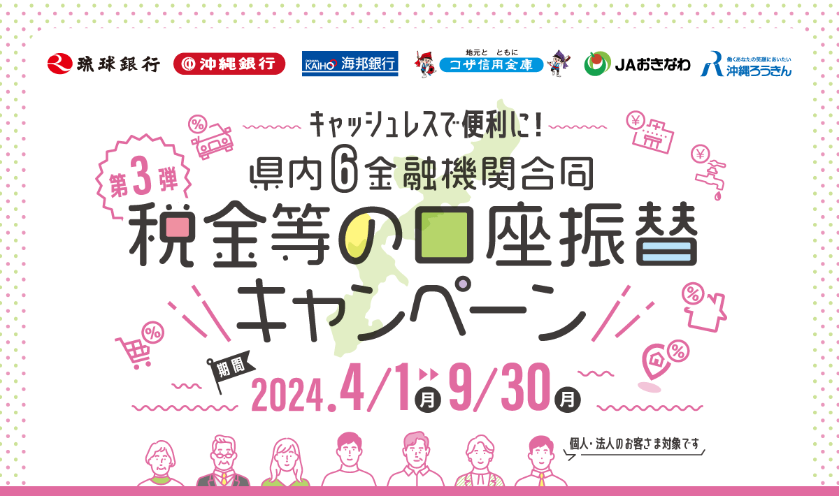 キャッシュレスで便利に！第3弾 県内6金融機関合同 税金等の口座振替キャンペーン 個人・法人のお客さま対象です　参加金融機関：琉球銀行、沖縄銀行、海邦銀行、コザ信用金庫、JAおきなわ、沖縄ろうきん　キャンペーン期間：2024年4月1日（月）〜9月30日（月）