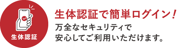 生体認証でカンタンログイン　万全なセキュリティで安心してご利用いただけます。