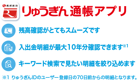 りゅうぎん通帳アプリ ①残高確認がとてもスムーズです ②入出金明細が最大10年分確認できます※りゅうぎんIDのユーザー登録日の70日前からの明細となります。 ③キーワード検索で見たい明細を絞り込めます